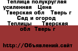 Теплица полукруглая, усиленная › Цена ­ 10 900 - Тверская обл., Тверь г. Сад и огород » Теплицы   . Тверская обл.,Тверь г.